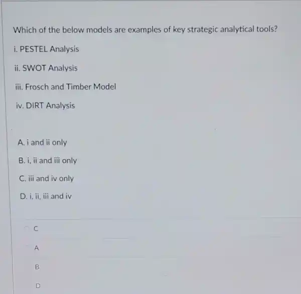 Which of the below models are examples of key strategic analytical tools?
i. PESTEL Analysis
ii. SWOT Analysis
iii. Frosch and Timber Model
iv. DIRT Analysis
A. i and ii only
B. i, ii and iii only
C. iii and iv only
D. i, ii, iii and iv
C
A
B
C D