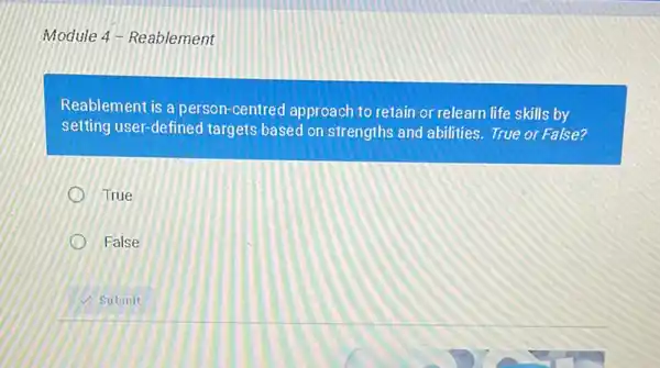 Module 4-Reablement
Reablement is a person -centred approach to retain or relearn life skills by
setting user-defined targets based on strengths and abilities.True or False?
True
False
Submit