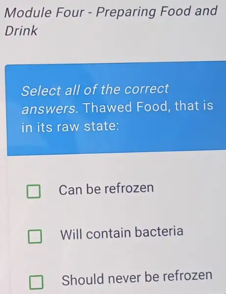 Module Fou r - Preparing Food and
Drink
Select all of the co rrect
answers .Thaw ed Food, th at is
in its raw state:
Can be refrozen
Will contain bacteria
Should never be refrozen