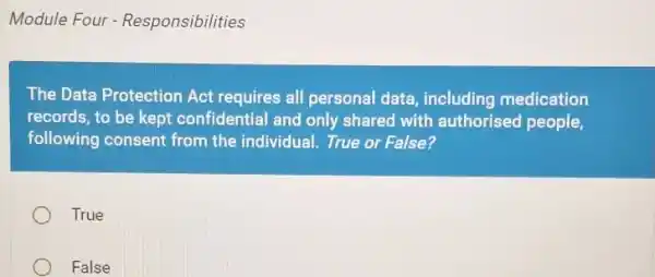 Module Four - Responsibilities
The Data Protection Act requires all personal data including medication
records, to be kept confidential and only shared with authorised people,
following consent from the individual. True or False?
True
False