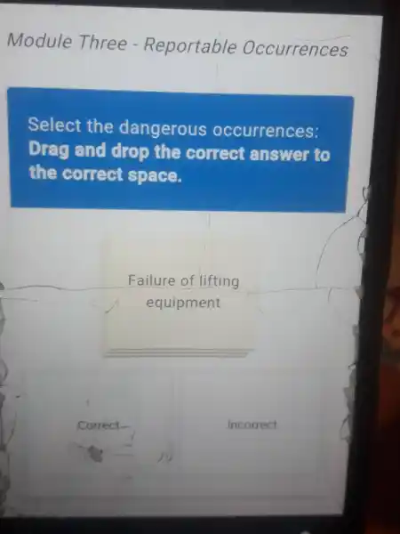 Module Three - Reportable Occurrences
Select the dangerous occurrences:
Dreg and drop the correct answer to
the correct Space.
Failure of lifting
equipment
Correct-
Incorrect