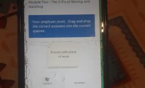 Module Two - The 2 R's of Moving and
Handling
Your employer must Drag and drop
the correct answers into the correct
spaces.
Ensure safe place
of work
__
Incorrect