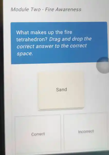 Module Two - Fire Awareness
What makes up the fire
tetrahedron?Drag and drop the
correct answer to the correct
space.
Sand
Correct
Incorrect