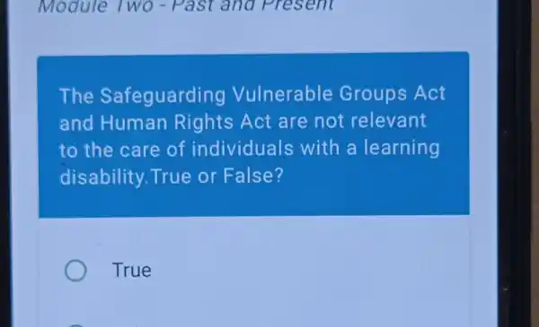 Module Two - Past a na Present
The Safeguard ing Vulnerable Groups Act
and Human Rights Act are not relevant
to the care of individuals with a learning
disability True or False?
True