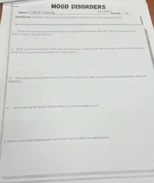 MOOD ISORDERS
Directions: Read the article on mood disorders and answer the following questions.
1. What does a person exhibit when they are diagrosed with bipolar disorder?What is mania and how
does it relate to bipolar disorder?
2. What are three symptoms that could be symptoms of depression? What duration of time needs to pass
when one is experiencing symptoms of depression?
3.What needs to be prevalent for a child to be diegnosed with disruptive mood dysregulation disorder
(DMDD)?
4.What was Aaron Beck's theory when it comes to depression?
5. What is learned helplessness and how does it relate to depression?
