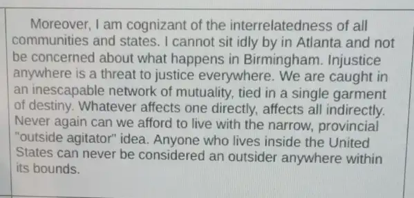 Moreover, I am cognizant of the interrelatedness of all
communities and states . I cannot sit idly by in Atlanta and not
be concerned about what happens in Birmingham . Injustice
anywhere is a threat to justice everywhere . We are caught in
an inescapable network of mutuality, tied in a single garment
of destiny. Whatever affects one directly.affects all indirectly.
Never again can we afford to live with the narrow, provincial
"outside agitator" idea Anyone who lives inside the United
States can never be considered an outsider anywhere within
its bounds.