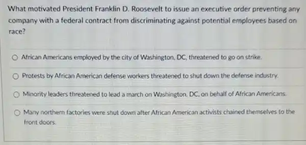 What motivated President Franklin D Roosevelt to issue an executive order preventing any
company with a federal contract from discriminating against potential employees based on
race?
African Americans employed by the city of Washington, DC threatened to go on strike.
Protests by African American defense workers threatened to shut down the defense industry.
Minority leaders threatened to lead a march on Washington . DC, on behalf of African Americans.
Many northern factories were shut down after African American activists chained themselves to the
front doors.