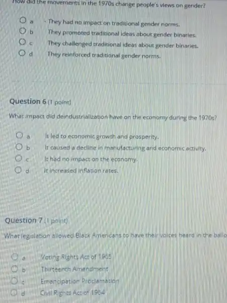 How did the movements in the 1970s change people's views on gender?
They had no impact on traditional gender norms.
b They promoted traditional ideas about gender binaries.
c. They challenged traditional ideas about gender binaries.
d They reinforced traditional gender norms.
Question 6(1 point)
What impact did deindustrialization have on the economy during the 1970 s?
là It led to economic growth and prosperity.
b It caused a decline in manufacturing and economic activity.
c It had no impact on the economy.
d It increased inflation rates.
Question 7 (1 point)
What legislation allowed Black Americans to have their voices heard in the ballo
VotingiRights Act of 1965
Thirteenth Amendment
Emancipation Proclamation
d Civil Rights Act of 1964