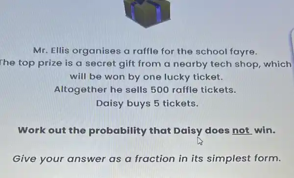 Mr. Ellis organises a raffle for the school fayre.
The top prize is a secret gift from a nearby tech shop, which
will be won by one lucky ticket.
Altog ether he sells 500 raffle tickets.
Daisy buys 5 tickets.
Work out the probability that Daisy does not win.
Give your answer as a fraction in its simplest form.