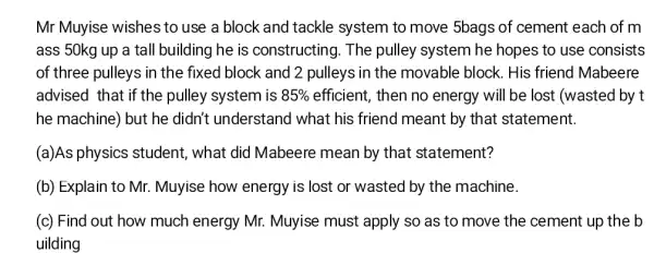 Mr Muyise wishes to use a block and tackle system to move 5bags of cement each of m
ass 50kg up a tall building he is constructing. The pulley system he hopes to use consists
of three pulleys in the fixed block and 2 pulleys in the movable block. His friend Mabeere
advised that if the pulley system is 85%  efficient, then no energy will be lost (wasted by t
he machine) but he didn't understand I what his friend meant by that statement.
(a)As physics student, what did Mabeere mean by that statement?
(b) Explain to Mr.Muyise how energy is lost or wasted by the machine.
(c) Find out how much energy Mr.Muyise must apply so as to move the cement up the b
uilding