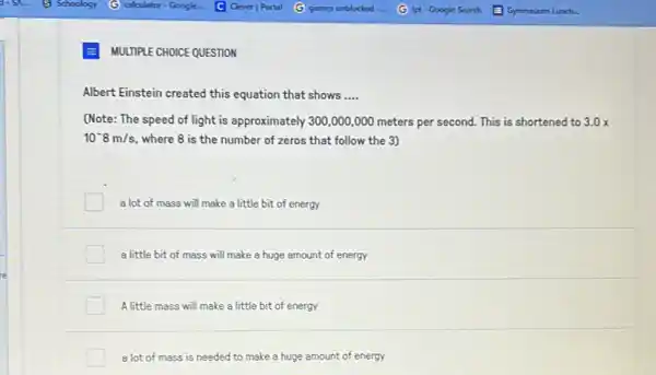 MULTIPLE CHOICE QUESTION
Albert Einstein created this equation that shows __
(Note: The speed of light is approximately 300 ,000,000 meters per second. This is shortened to 3.0x
10^-8m/s, where 8 is the number of zeros that follow the 3)
a lot of mass will make a little bit of energy
a little bit of mass will make a huge amount of energy
A little mass will make a little bit of energy
a lot of mass is needed to make a huge amount of energy