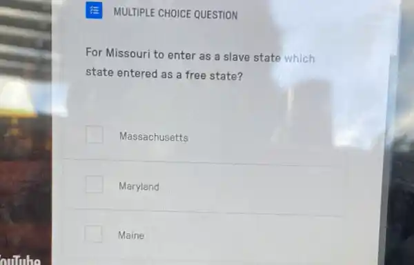 MULTIPLE CHOICE QUESTION
For Missouri to enter as a slave state which
state entered as a free state?
Massachusetts
Maryland
Maine