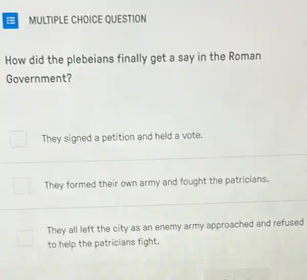 MULTIPLE CHOICE QUESTION
How did the plebeians finally get a say in the Roman
Government?
They signed a petition and held a vote.
They formed their own army and fought the patricians.
They all left the city as an enemy army approached and refused
to help the patricians fight.