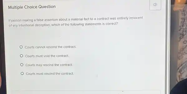 Multiple Choice Question
If person making a false assertion about a material fact to a contract was entirely innocent
of any intentional deception, which of the following statements is correct?
Courts cannot rescind the contract.
Courts must void the contract.
Courts may rescind the contract.
Courts must rescind the contract.