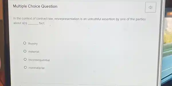 Multiple Choice Question
In the context of contract law, misrepresentation is an untruthful assertion by one of the parties
about a(n) __ fact.
illusory
material
inconsequential
nonmaterial