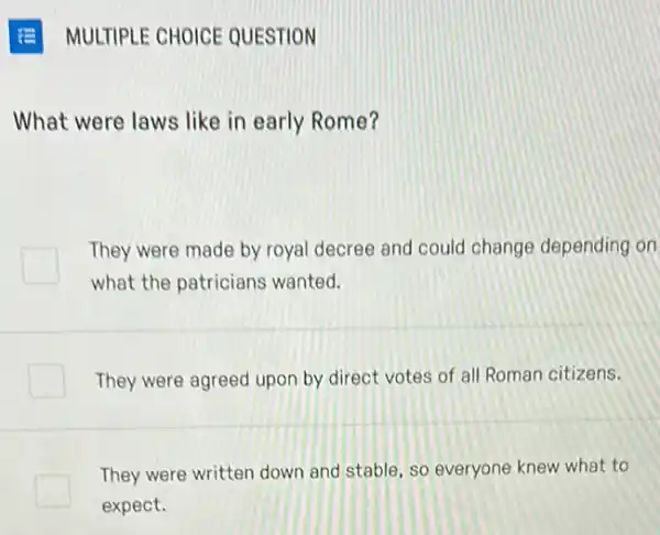 MULTIPLE CHOICE QUESTION
What were laws like in early Rome?
They were made by royal decree and could change depending on
what the patricians wanted.
They were agreed upon by direct votes of all Roman citizens.
They were written down and stable, so everyone knew what to
expect.