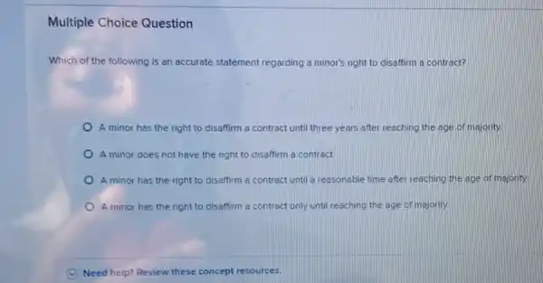 Multiple Choice Question
Which of the following is an accurate statement regarding a minor's right to disaffirm a contract?
A minor has the right to disaffirm a contract until three years after reaching the age of majority
A minor does not have the right to disaffirm a contract
A minor has the right to disaffirm a contract until a reasonable time after reaching the age of majority.
A minor has the right to disaffirm a contract only until reaching the age of majority.