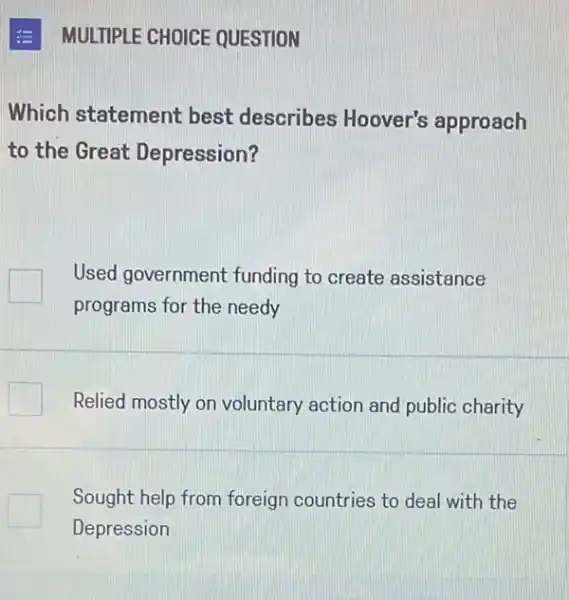 MULTIPLE CHOICE QUESTION
Which statement best describes Hoover's approach
to the Great Depression?
Used government funding to create assistance
programs for the needy
Relied mostly on voluntary action and public charity
Sought help from foreign countries to deal with the
Depression