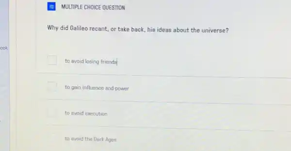 MULTIPLE CHOICE QUESTION
Why did Galileo recant or take back, his ideas about the universe?
to avoid losing friends
to gain influence and power
to avoid execution
to avoid the Dark Ages