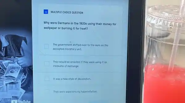 MULTIPLE CHOICE QUESTION
Why were Germans in the 1920s using their money for
wallpaper or burning it for heat?
The government shifted over to the euro as the
accepted monetary unit.
They would be arrested if they were using it as
mediums of exchange.
It was a new style of decoration.
They were experiencing hyperinflation.