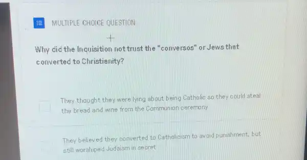 MULTIPLE CHOICE QUESTION
Why did the Inquisition not trust the "conversos" or Jews that
converted to Christia nity?
They thought they were lying about being ) Catholic so they could steal
the bread and wine from the Communior ceremony
They believed they conv erted to Catholicism to avoid punishment, but
still worshiped Judaism in secret