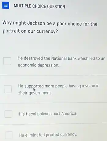 MULTIPLE CHOICE QUESTION
Why might Jackson be a poor choice for the
portrait on our currency?
He destroyed the National Bank which led to an
economic depression.
He supported more people having a voice in
their government.
His fiscal policies hurt America.
He eliminated printed currency.