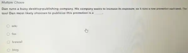 Multiple Choice
Dan runs a busy deskto p-publishing company . His company wants to increase its exposure , so it ru runs a new promotion each week.The
tool Dan most likely chooses to publicize this promotion is a __
wiki
fax
firewall
blog