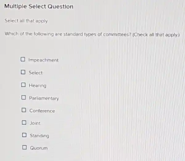 Multiple Select Question
Select all that apply
Which of the following are standard types of committees? (Check all that apply.)
Impeachment
Select
Hearing
Parliamentary
Conference
Joint
Standing
Quorum