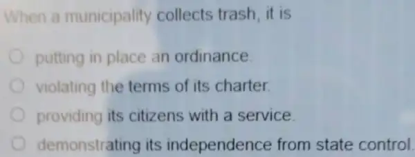 When a municipality collects trash it is
putting in place an ordinance.
violating the terms of its charter.
providing its citizens with a service.
demonstre ating its independe nce from state control.