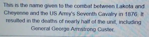 This is the name given to the combat between Lakota and
Cheyenne and the US Army's Seventh Cavalry in 1876. It
resulted in the deaths of nearly half of the unit ,including
General George Armstrong Custer