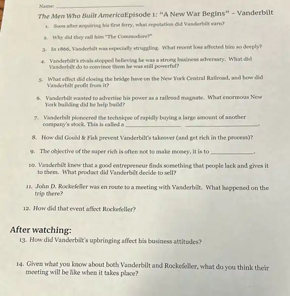 Name: __
The Men Who Built AmericaEpisode 1: "A New War Begins" -Vanderbilt
1. Soon after acquiring his first ferry, what reputation did Vanderbilt earn?
2. Why did they call him "The Commodore?"
3. In 1866, Vanderbilltwas especially struggling. What recent loss affected him so deeply?
4. Vanderbilt's rivals stopped believing he was a strong business adversary.What did
Vanderbilt do to convince them he was still powerful?
5. What effect did closing the bridge have on the New York Central Railroad, and how did
Vanderbilt profit from it?
6. Vanderbilt wanted to advertise his power as a railroad magnate. What enormous New
York building did he help build?
7. Vanderbilt pioneered the technique of rapidly buying a large amount of another
company's stock. This is called a __
8. How did Gould & Fisk prevent Vanderbilt's takeover (and get rich in the process)?
9. The objective of the super rich is often not to make money it is to __
10. Vanderbilt knew that a good entrepreneur finds something that people lack and gives it
to them. What product did Vanderbilt decide to sell?
11. John D. Rockefeller was en route to a meeting with Vanderbilt . What happened on the
trip there?
12. How did that event affect Rockefeller?
After watching:
13. How did Vanderbilt's upbringing affect his business attitudes?
14. Given what you know about both Vanderbilt and Rockefeller, what do you think their
meeting will be like when it takes place?