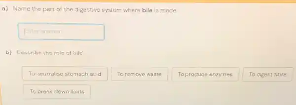 a) Name the part of the digestive system where bile is made.
Enteranswer disappointed
b) Describe the role of bile.
To neutralise stomach acid
To remove waste
To produce enzymes
To digest fibre
To break down lipids