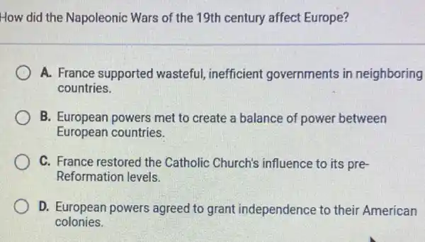 How did the Napoleonic Wars of the 19th century affect Europe?
A. France supported wasteful, inefficient governments in neighboring
countries.
B. European powers met to create a balance of power between
European countries.
C. France restored the Catholic Church's influence to its pre-
Reformation levels.
D. European powers agreed to grant independence to their American
colonies.