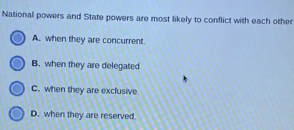 National powers and State powers are most likely to conflict with each other
A. when they are concurrent.
D B. when they are delegated.
D C. when they are exclusive.
D. when they are reserved.