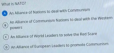 What is NATO?
A
An Alliance of Nations to deal with Communism
B
powers
An Alliance of Communism Nations to deal with the Western
C
An Alliance of World Leaders to solve the Red Scare
D
An Alliance of European Leaders to promote Communism