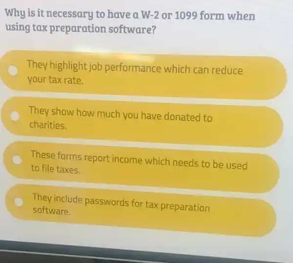 Why is it necessary to have a W -2 or 1099 form when
using tax preparation software?
They highlight job performance which can reduce
your tax rate.
They show how much you have donated to
charities.
These forms report income which needs to be used
to file taxes.
They include passwords for tax preparation
software.