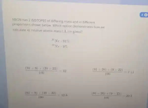NEON has 2 ISOTOPES of differing mass and in different
proportions shown below. Which option demonstrates how we
calculate its relative atomic mass (A_(r)) in g/mol
{}^20Ne:91% 
{}^22Ne:9% 
((91+9)times (20+22))/(100)=42
((91+20)times (9+22))/(100)=7.11
((91times 9)+(20times 22))/(100)=12.6
((91times 20)+(9times 22))/(100)=20.2
