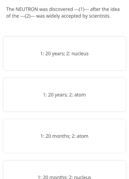 The NEUTRON was discovered (1) after the idea
of the (2) was widely accepted by scientists.
1:20 years; 2: nucleus
1:20years;2:atom
1:20 months ; 2: atom
1:20 months: 2: nucleus