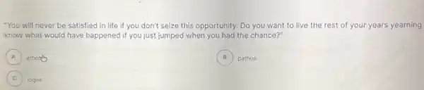 "You will never be satisfied in life if you don't seize this opportunity. Do you want to live the rest of your years yearning
know what would have happened if you just jumped when you had the chance?"
A ethos A
B ) pathos
C
)