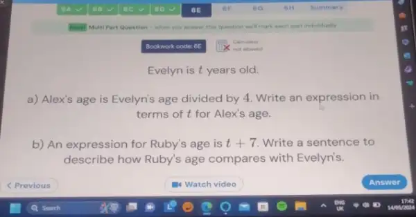 New Multi Part Question -when you answer this question well mark each part individually
Bookwork code: 6E
Calculator
not allowed
Evelyn is t years old.
a) Alex's age is Evelyn's age divided by 4. Write an expression in
terms of t for Alex's age.
b) An expression for Ruby's age is t+7 Write a sentence to
describe how Ruby's age compares with Evelyn's.