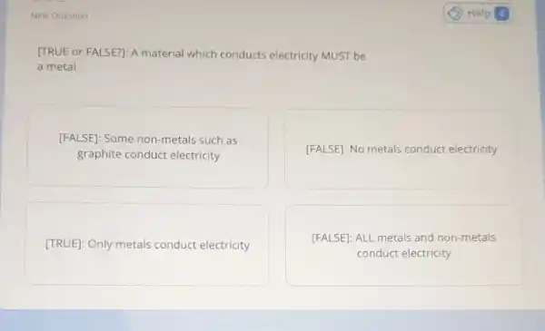 New Question
[TRUE or FALSE?]: A material which conducts electricity MUST be
a metal.
[FALSE]: Some non -metals such as
graphite conduct electricity
[FALSE]: No metals conduct electricity
[TRUE]: Only metals conduct electricity
[FALSE]: ALL metals and non-metals
conduct electricity