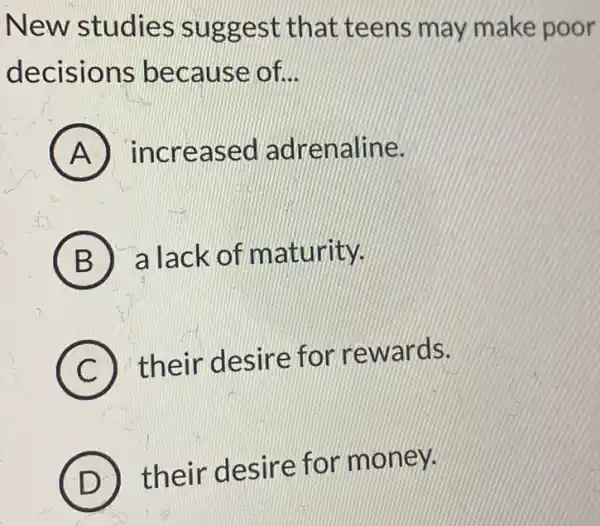 New studies sugge st that teens may make poor
decisions beca use of __
A increa sed adr enaline.
B a lack of m aturity.
C
their desire for rewards.
D
their desire for money.