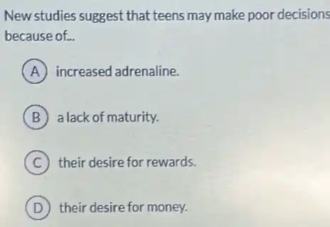 New studies suggest that teens may make poor decisions
because of. __
A increased adrenaline.
B a lack of maturity.
C their desire for rewards.
D their desire for money.