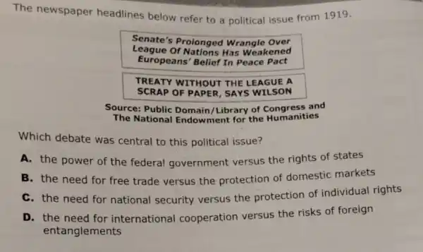 The newspaper headlines below refer to a political issue from 1919.
Senate's Proionged Wrangle Over
League Of Nations Has Weakened
Europeans' Belief In Peace Pact
TREATY WITHOUT THE LEAGUE A
SCRAP OF PAPER , SAYS WILSON
Source: Public Domain/Library of and
The National Endow ment for the Humanities
Which debate was central to this political issue?
A. the power of the federal government versus the rights of states
B. the need for free trade versus the protection of domestic markets
C. the need for national security versus the protection of individual rights
D. the need for international cooperation versus the risks of foreign
entanglements