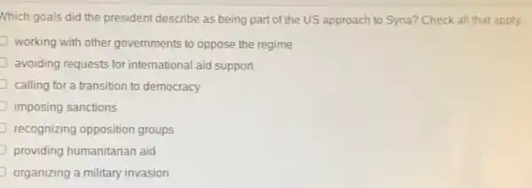 Nhich goals did the president describe as being part of the US approach to Syria? Check all that apply.
working with other governments to oppose the regime
avoiding requests for international aid support
J calling for a transition to democracy
imposing sanctions
recognizing opposition groups
providing humanitarian aid
organizing a military invasion