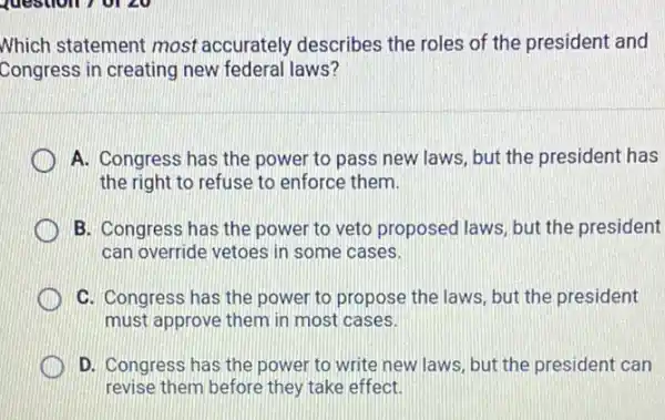 Nhich statement most accurately describes the roles of the president and
Congress in creating new federal laws?
A. Congress has the power to pass new laws, but the president has
the right to refuse to enforce them.
B. Congress has the power to veto proposed laws, but the president
can override vetoes in some cases.
C. Congress has the power to propose the laws, but the president
must approve them in most cases.
D. Congress has the power to write new laws, but the president can
revise them before they take effect.