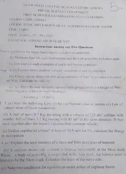 NIGER STATE COLLEGE OF AGRICULTURE, MOKW A
PRE-ND SCIENCES DEPARTMENT
FIRST SEMESTER EXAMINATION 2022/2023 SESSION
COURSE CODE: CBPO11
COURSE TITLE : MECHANICS, HEAT, AND PROPERTIES OF MATER
TIME: 3 HRS
DATE: Monday, 07-08-2023
EXAMINER: AHMAD ABUBAKAR SOJE
Instruction: answer any Five Questions
__
1. (a) Define the terms fundamental and derived quantities
(b) Mentions four (4 each fundamental and derived quantities with their units
(c) List four (4)each examples of scalar and vector quantities
__
2. (a) Explain terms uniform velocity acceleration and deceleration
(b) A body moves from rest with an acceleration of 3ms^-2 to covered a distance
of 70 m. Calculate its velocity.
(c) An object thrown vertically upward from ground level to a height of 90m.
How long does it take to reach the height?
(Assumeg=10ms^-2)
3. (a) State the following Laws (i) Second Newton's law of motion (ii) Law of
conservation of linear momentum
(b) A ball of mass 0.7 Kg, travelling with a velocity of 125ms^-1 collides with
another ball of mass 1.2 Kg moving with 85ms^-1 in the same direction . If they
stick together after the impact, calculate their common velocity.
(c) Define impulse of a force? A force of 50 N acts for 25s, calculate the change
in momentum
4. (a) Explain the term moment of a force and State principles of moment
(b) A uniform metre rule is found to balance horizontally at the 48cm mark.
When a body of mass 60g is suspended at the 5cm mark , the balance point is
found to be the 30cm mark. Calculate the mass of the metre rule.