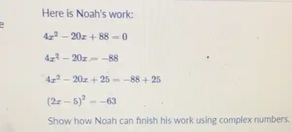 Here is Noah's work:
4x^2-20x+88=0
4x^2-20x=-88
4x^2-20x+25=-88+25
(2x-5)^2=-63
Show how Noah can finish his work using complex numbers.