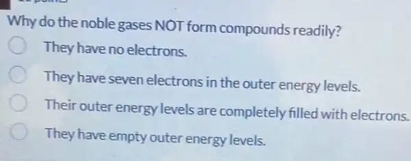 Why do the noble gases NOT form compounds readily?
They have no electrons.
They have seven electrons in the outer energy levels.
Their outer energy levels are completely filled with electrons.
They have empty outer energy levels.