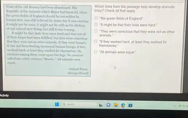None of the old dreams had been abandoned The
Republic of the Animals which Major had foretold when
the green fields of England should be untrodden by
human feet, was still believed in. Some day it was coming:
it might not be soon, it might not be with in the lifetime
of any animal now living but still it was coming.
__ It might be that their lives were hard and that not all
of their hopes had been fulfilled; but they were conscious
that they were not as other animals. If they went hungry,
it was not from feeding tyrannical human beings.if they
worked hard, at least they worked for themselves . No
creature among them went upon two legs. No creature
called any other creature "Master." All animals were
equal.
-Animal Farm.
George Orwell
Which lines from the passage help develop dramatic
irony? Check all that apply
"the green fields of England'
"It might be that their lives were hard .
"They were conscious that they were not as other
animals."
"If they worked hard at least they worked for
themselves."
"All animals were equal.